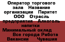 Оператор торгового зала › Название организации ­ Паритет, ООО › Отрасль предприятия ­ Алкоголь, напитки › Минимальный оклад ­ 20 000 - Все города Работа » Вакансии   . Чувашия респ.,Алатырь г.